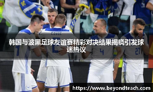韩国与波黑足球友谊赛精彩对决结果揭晓引发球迷热议